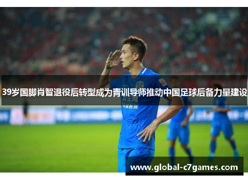 39岁国脚肖智退役后转型成为青训导师推动中国足球后备力量建设
