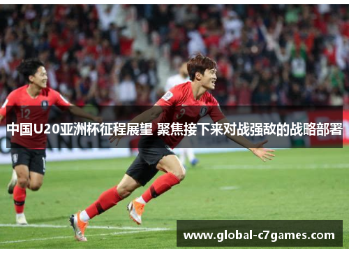 中国U20亚洲杯征程展望 聚焦接下来对战强敌的战略部署