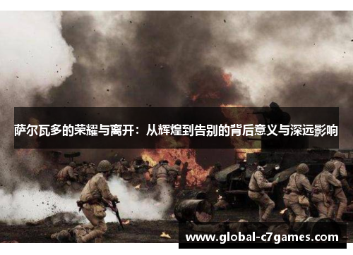 萨尔瓦多的荣耀与离开:从辉煌到告别的背后意义与深远影响 萨尔瓦多的荣耀与离开:从辉煌到告别的背后意义与深远影响