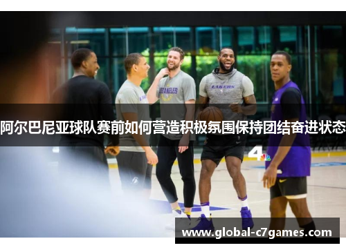 阿尔巴尼亚球队赛前如何营造积极氛围保持团结奋进状态 阿尔巴尼亚球队赛前如何营造积极氛围保持团结奋进状态