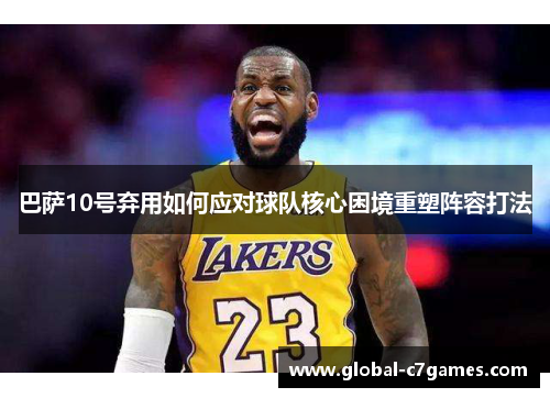巴萨10号弃用如何应对球队核心困境重塑阵容打法 巴萨10号弃用如何应对球队核心困境重塑阵容打法
